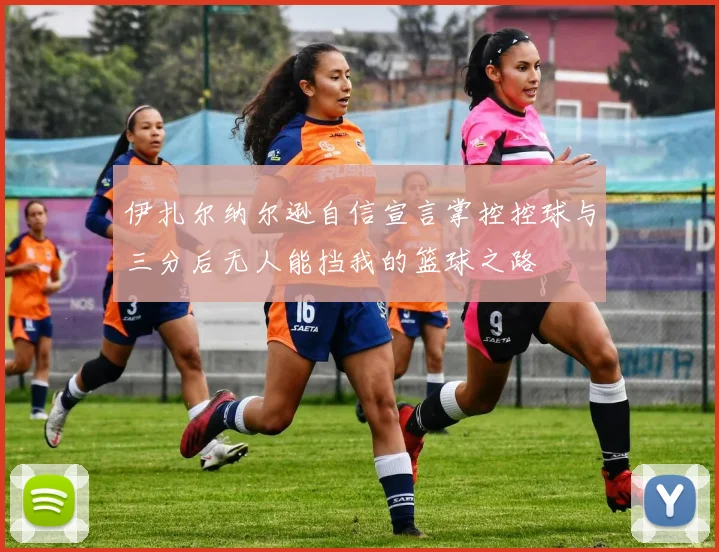 伊扎尔纳尔逊自信宣言掌控控球与三分后无人能挡我的篮球之路