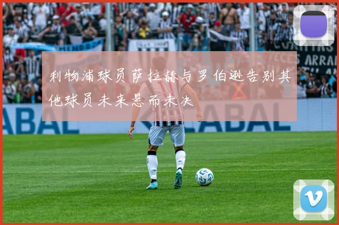 利物浦球员萨拉赫与罗伯逊告别其他球员未来悬而未决
