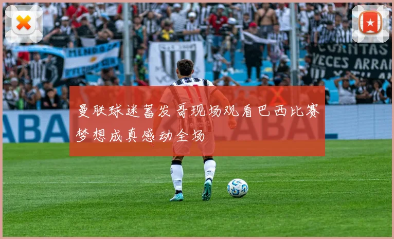 曼联球迷蓄发哥现场观看巴西比赛梦想成真感动全场