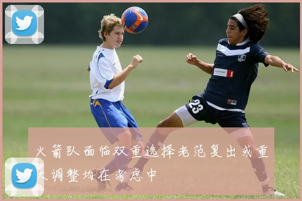 火箭队面临双重选择老范复出或重大调整均在考虑中