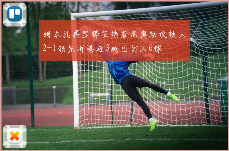 姆本扎再显锋芒热菲尼奥助攻铁人2-1领先海港近3轮已打入6球