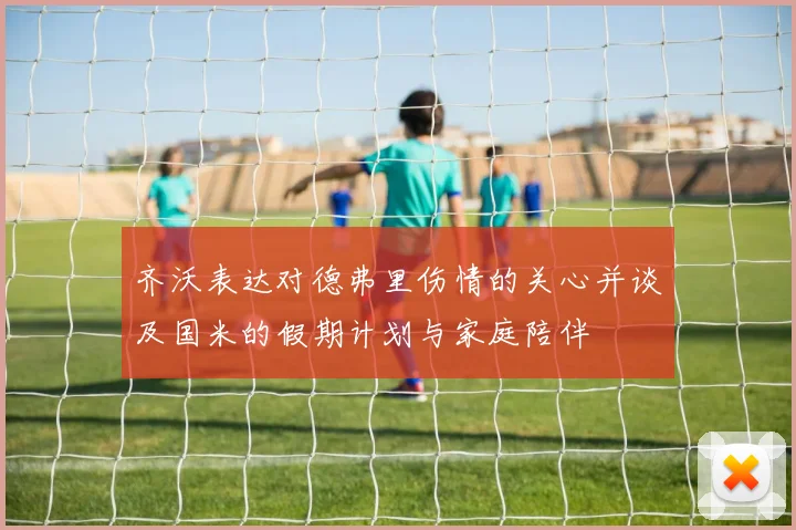 齐沃表达对德弗里伤情的关心并谈及国米的假期计划与家庭陪伴