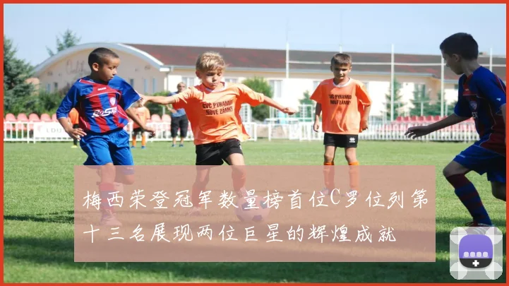 梅西荣登冠军数量榜首位C罗位列第十三名展现两位巨星的辉煌成就