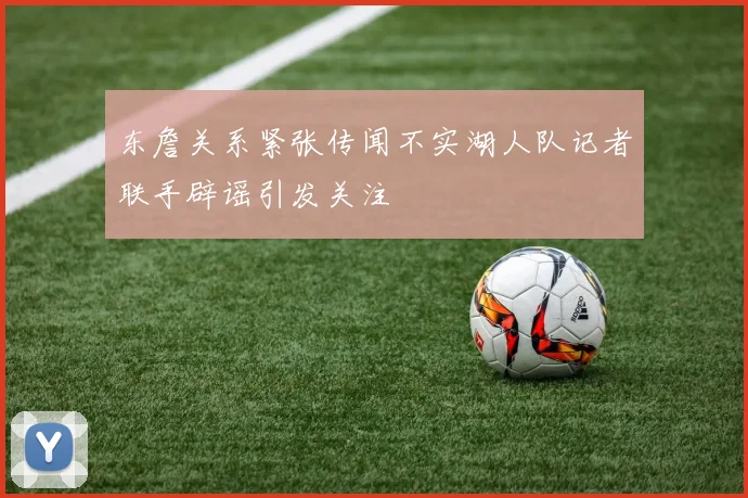 东詹关系紧张传闻不实湖人队记者联手辟谣引发关注