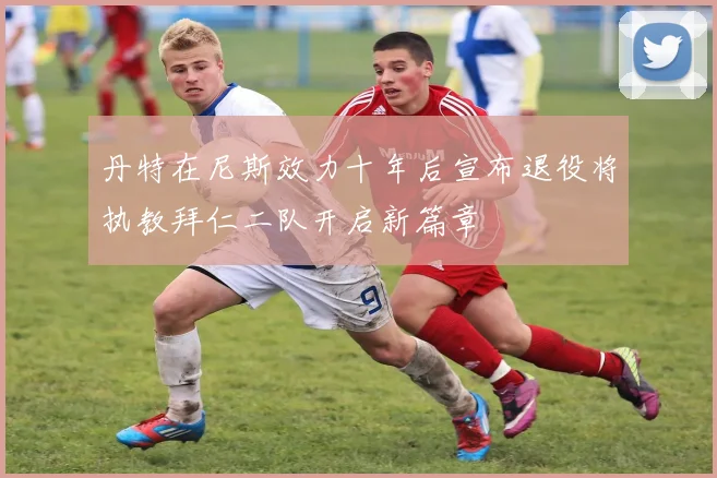 丹特在尼斯效力十年后宣布退役将执教拜仁二队开启新篇章