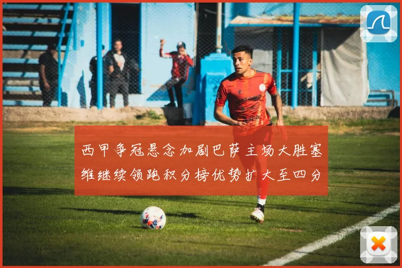 西甲争冠悬念加剧巴萨主场大胜塞维继续领跑积分榜优势扩大至四分