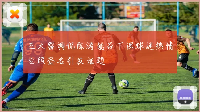 王大雷调侃陈涛能否下课球迷热情合照签名引发话题