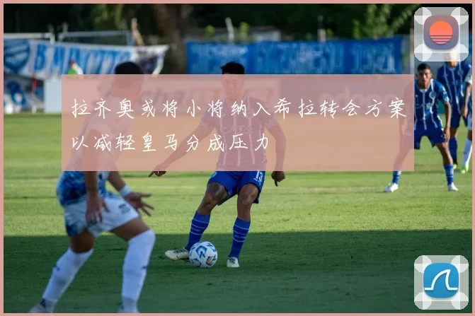 拉齐奥或将小将纳入希拉转会方案以减轻皇马分成压力