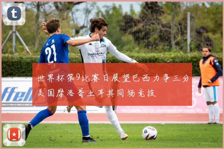 世界杯第9比赛日展望巴西力争三分美国摩洛哥土耳其同场竞技