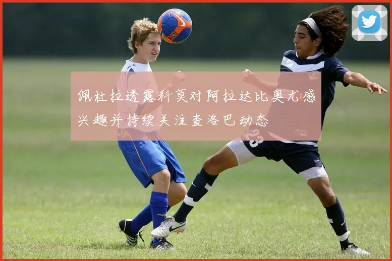 佩杜拉透露科莫对阿拉达比奥尤感兴趣并持续关注查洛巴动态