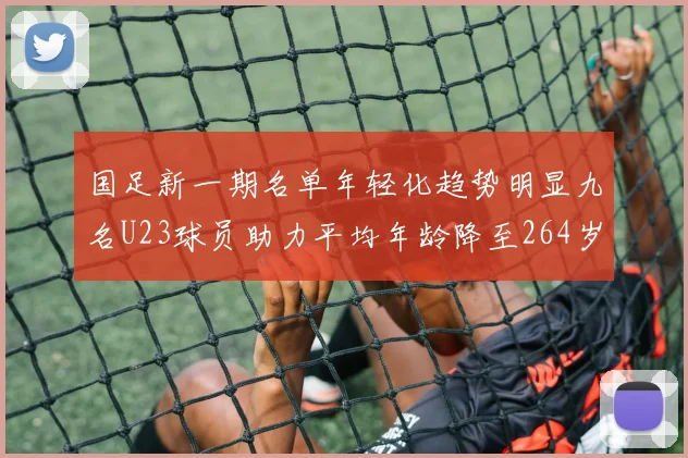 国足新一期名单年轻化趋势明显九名U23球员助力平均年龄降至264岁
