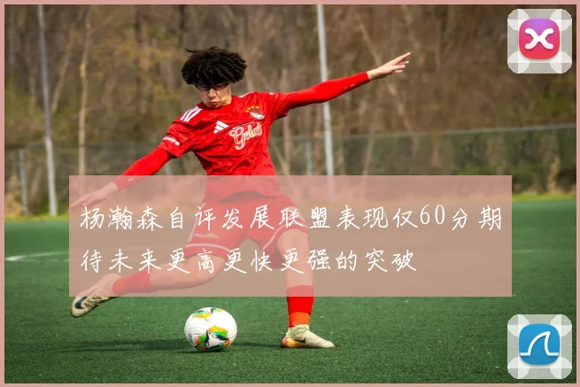 杨瀚森自评发展联盟表现仅60分期待未来更高更快更强的突破