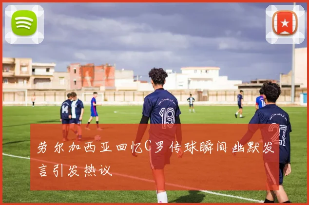 劳尔加西亚回忆C罗传球瞬间幽默发言引发热议