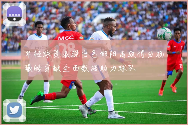 年轻球员表现出色邹阳高效得分杨曦皓贡献全面数据助力球队