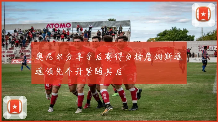 奥尼尔分享季后赛得分榜詹姆斯遥遥领先乔丹紧随其后