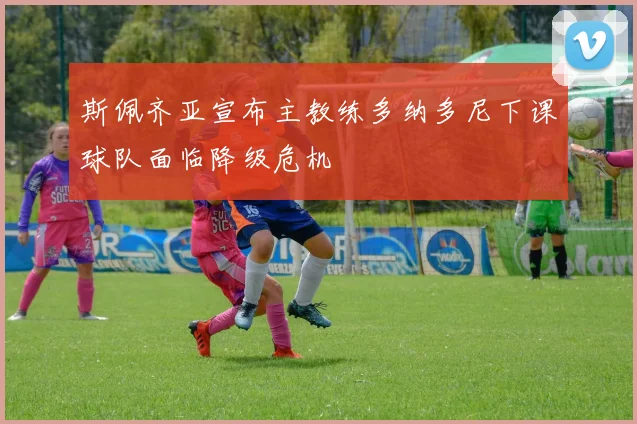斯佩齐亚宣布主教练多纳多尼下课球队面临降级危机